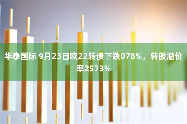 华泰国际 9月23日欧22转债下跌078%，转股溢价率2573%