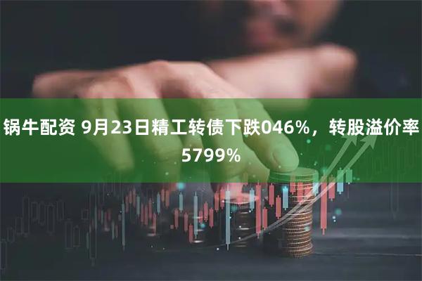 锅牛配资 9月23日精工转债下跌046%，转股溢价率5799%