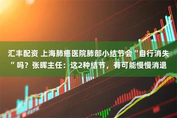 汇丰配资 上海肺癌医院肺部小结节会“自行消失”吗？张晖主任：这2种结节，有可能慢慢消退