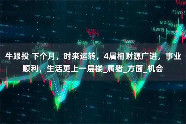 牛跟投 下个月，时来运转，4属相财源广进，事业顺利，生活更上一层楼_属猪_方面_机会