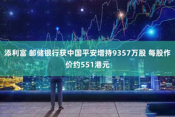 添利富 邮储银行获中国平安增持9357万股 每股作价约551港元