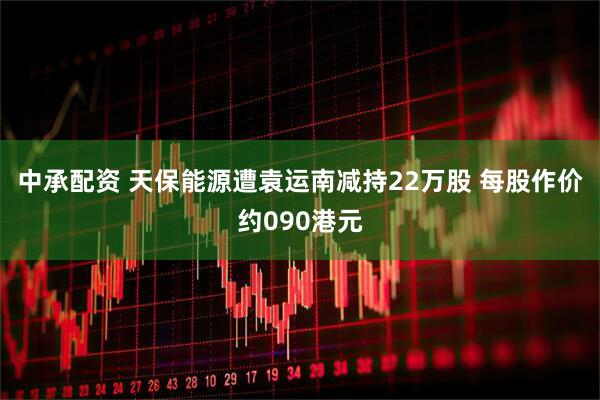 中承配资 天保能源遭袁运南减持22万股 每股作价约090港元