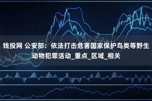 钱投网 公安部：依法打击危害国家保护鸟类等野生动物犯罪活动_重点_区域_相关