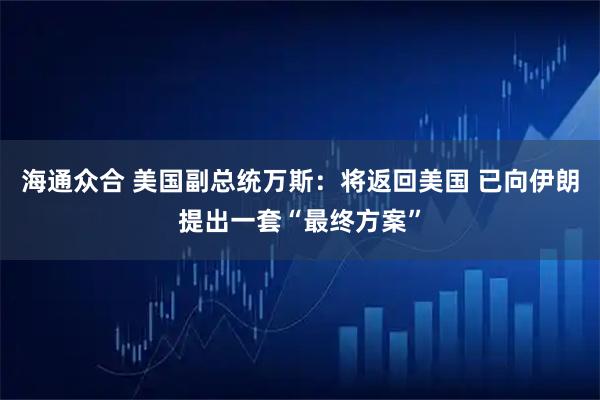 海通众合 美国副总统万斯：将返回美国 已向伊朗提出一套“最终方案”