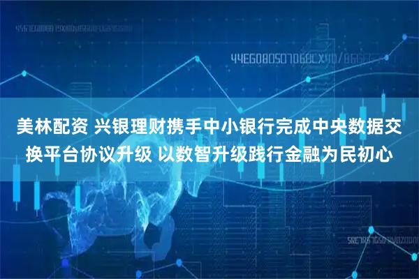 美林配资 兴银理财携手中小银行完成中央数据交换平台协议升级 以数智升级践行金融为民初心