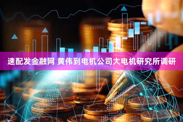 速配发金融网 黄伟到电机公司大电机研究所调研