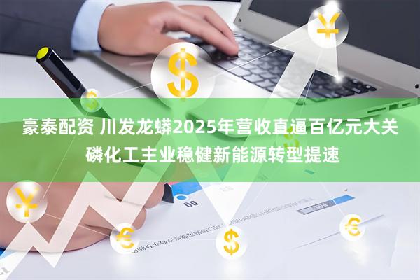 豪泰配资 川发龙蟒2025年营收直逼百亿元大关 磷化工主业稳健新能源转型提速