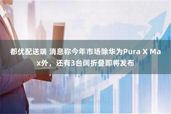 都优配送端 消息称今年市场除华为Pura X Max外，还有3台阔折叠即将发布