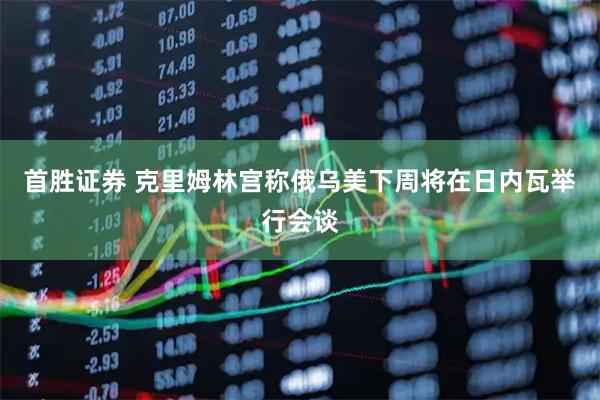 首胜证券 克里姆林宫称俄乌美下周将在日内瓦举行会谈