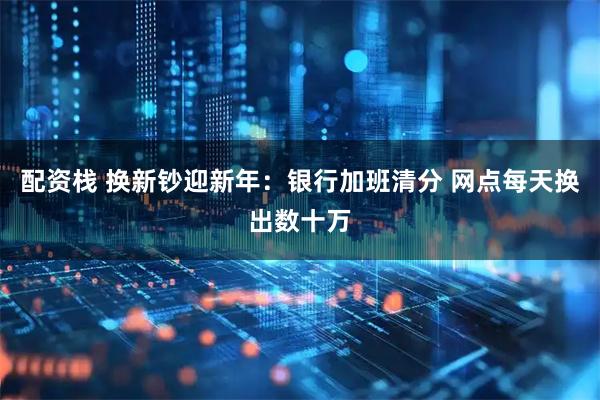 配资栈 换新钞迎新年:银行加班清分 网点每天换出数十万