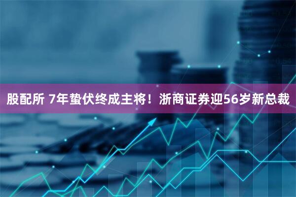 股配所 7年蛰伏终成主将!浙商证券迎56岁新总裁