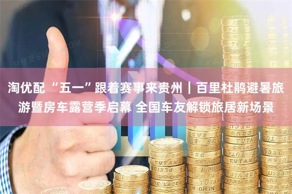 淘优配 “五一”跟着赛事来贵州|百里杜鹃避暑旅游暨房车露营季启幕 全国车友解锁旅居新场景