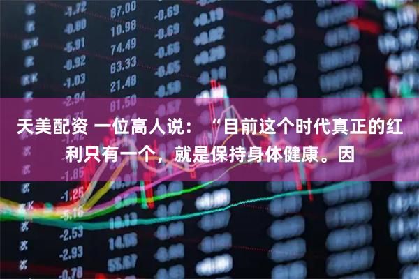 天美配资 一位高人说： “目前这个时代真正的红利只有一个，就是保持身体健康。因