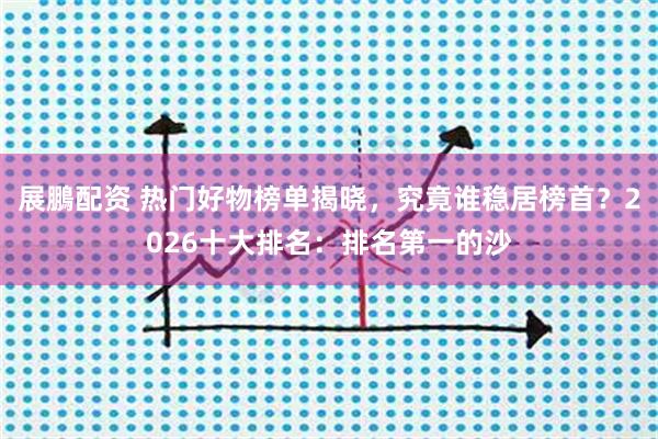 展鵬配资 热门好物榜单揭晓,究竟谁稳居榜首?2026十大排名:排名第一的沙