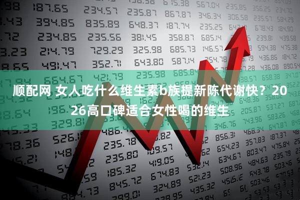 顺配网 女人吃什么维生素b族提新陈代谢快？2026高口碑适合女性喝的维生