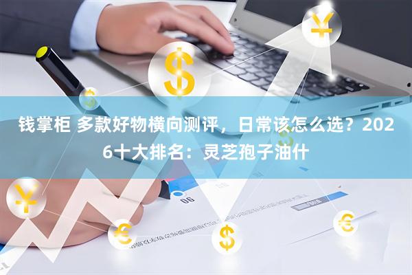 钱掌柜 多款好物横向测评，日常该怎么选？2026十大排名：灵芝孢子油什