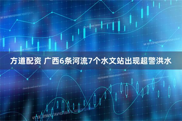 方道配资 广西6条河流7个水文站出现超警洪水