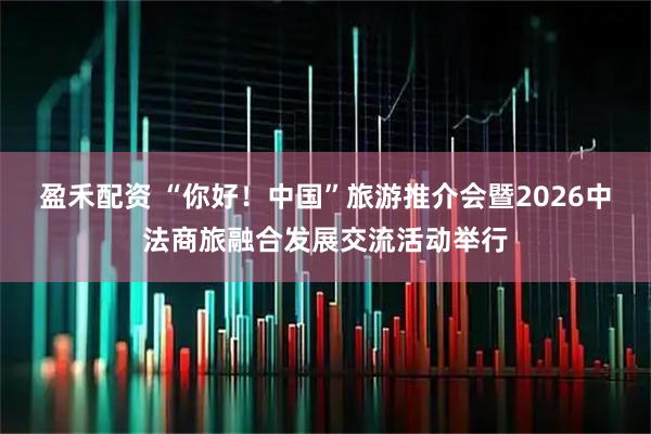 盈禾配资 “你好！中国”旅游推介会暨2026中法商旅融合发展交流活动举行