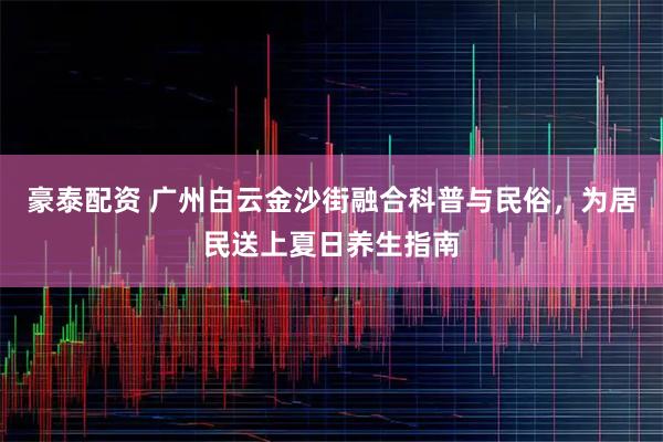 豪泰配资 广州白云金沙街融合科普与民俗,为居民送上夏日养生指南