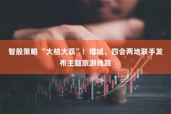 智股策略 “大桔大荔”!增城、四会两地联手发布主题旅游线路