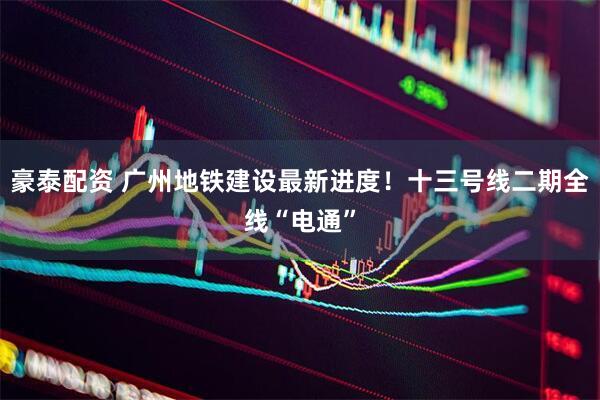 豪泰配资 广州地铁建设最新进度！十三号线二期全线“电通”
