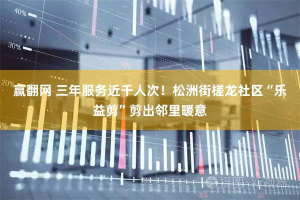 赢翻网 三年服务近千人次！松洲街槎龙社区“乐益剪”剪出邻里暖意