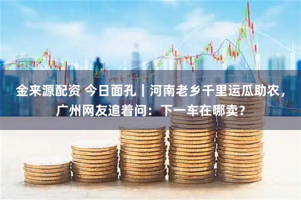 金来源配资 今日面孔｜河南老乡千里运瓜助农，广州网友追着问：下一车在哪卖？