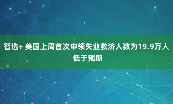 智选+ 美国上周首次申领失业救济人数为19.9万人 低于预期