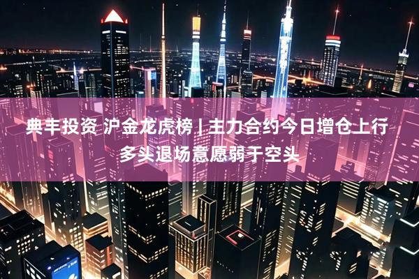 典丰投资 沪金龙虎榜 | 主力合约今日增仓上行 多头退场意愿弱于空头