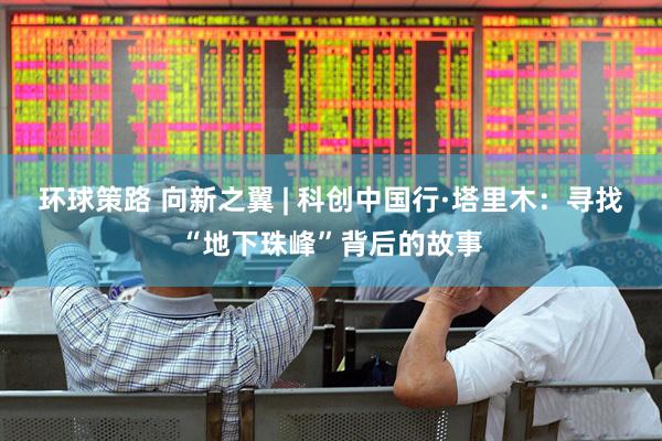 环球策路 向新之翼 | 科创中国行·塔里木：寻找“地下珠峰”背后的故事